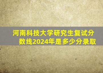 河南科技大学研究生复试分数线2024年是多少分录取