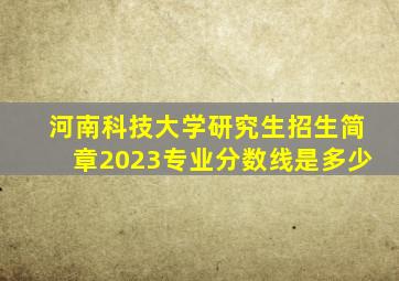 河南科技大学研究生招生简章2023专业分数线是多少