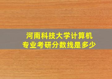 河南科技大学计算机专业考研分数线是多少