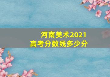 河南美术2021高考分数线多少分