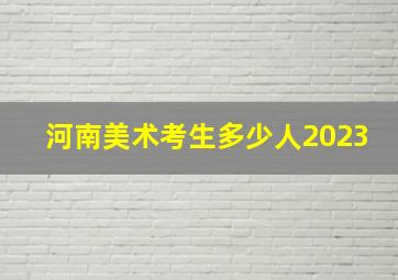 河南美术考生多少人2023