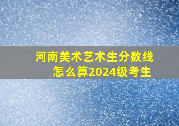 河南美术艺术生分数线怎么算2024级考生