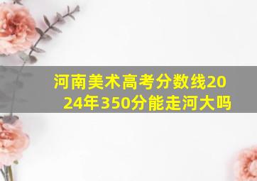 河南美术高考分数线2024年350分能走河大吗