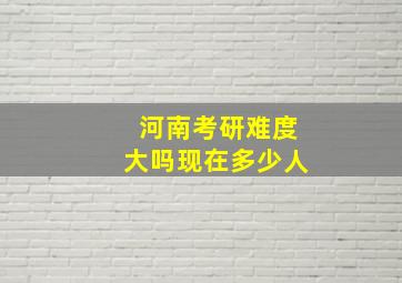 河南考研难度大吗现在多少人