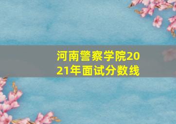 河南警察学院2021年面试分数线