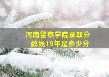 河南警察学院录取分数线19年是多少分