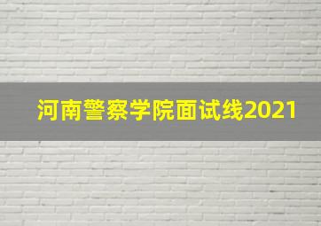 河南警察学院面试线2021