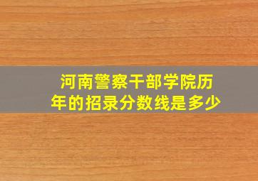 河南警察干部学院历年的招录分数线是多少