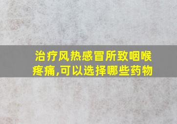 治疗风热感冒所致咽喉疼痛,可以选择哪些药物