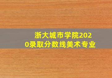 浙大城市学院2020录取分数线美术专业