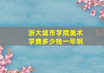 浙大城市学院美术学费多少钱一年啊