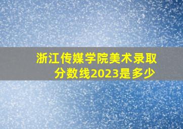 浙江传媒学院美术录取分数线2023是多少