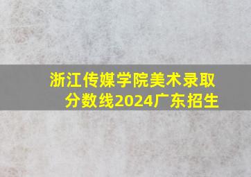 浙江传媒学院美术录取分数线2024广东招生