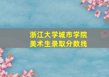 浙江大学城市学院美术生录取分数线