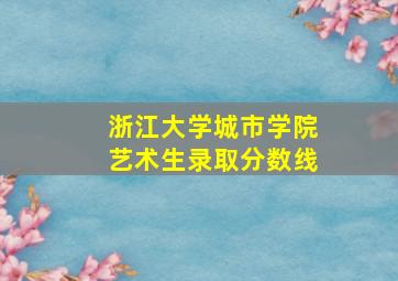 浙江大学城市学院艺术生录取分数线