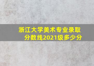 浙江大学美术专业录取分数线2021级多少分