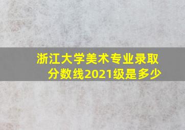 浙江大学美术专业录取分数线2021级是多少