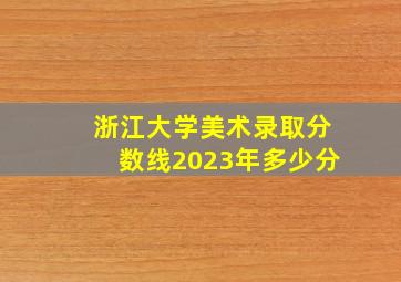 浙江大学美术录取分数线2023年多少分