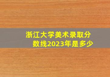 浙江大学美术录取分数线2023年是多少