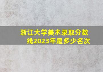 浙江大学美术录取分数线2023年是多少名次