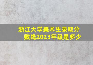 浙江大学美术生录取分数线2023年级是多少