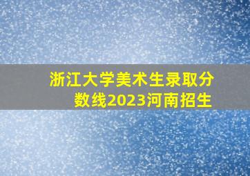 浙江大学美术生录取分数线2023河南招生