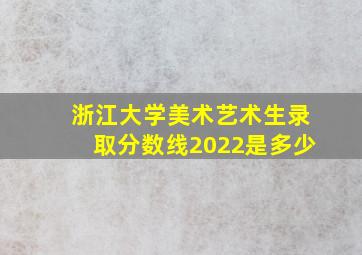 浙江大学美术艺术生录取分数线2022是多少