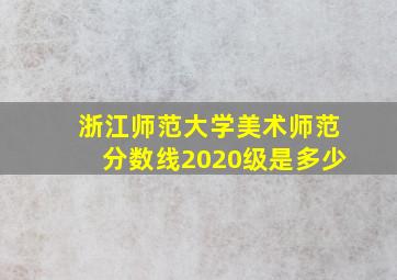 浙江师范大学美术师范分数线2020级是多少