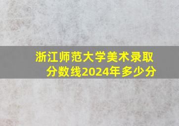 浙江师范大学美术录取分数线2024年多少分