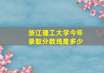 浙江理工大学今年录取分数线是多少