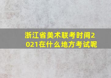 浙江省美术联考时间2021在什么地方考试呢