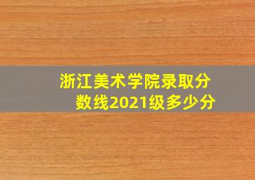 浙江美术学院录取分数线2021级多少分