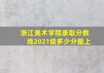 浙江美术学院录取分数线2021级多少分能上