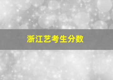 浙江艺考生分数