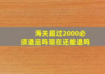 海关超过2000必须退运吗现在还能退吗