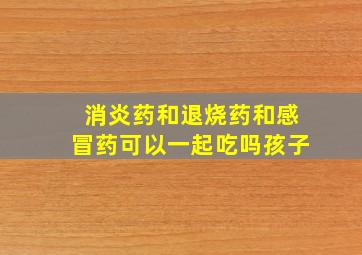 消炎药和退烧药和感冒药可以一起吃吗孩子