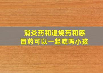 消炎药和退烧药和感冒药可以一起吃吗小孩