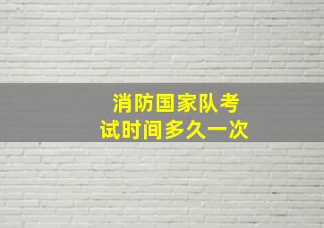 消防国家队考试时间多久一次