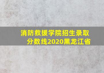 消防救援学院招生录取分数线2020黑龙江省