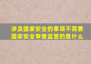 涉及国家安全的事项不需要国家安全审查监管的是什么