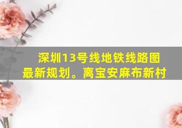 深圳13号线地铁线路图最新规划。离宝安麻布新村