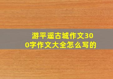 游平遥古城作文300字作文大全怎么写的