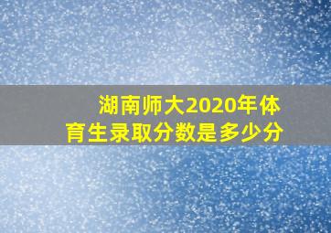 湖南师大2020年体育生录取分数是多少分