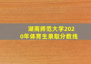 湖南师范大学2020年体育生录取分数线