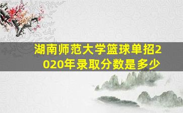 湖南师范大学篮球单招2020年录取分数是多少