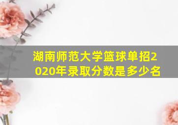 湖南师范大学篮球单招2020年录取分数是多少名