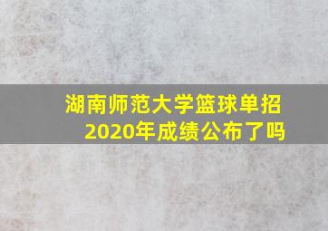 湖南师范大学篮球单招2020年成绩公布了吗