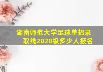 湖南师范大学足球单招录取线2020级多少人报名