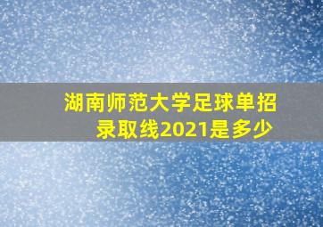 湖南师范大学足球单招录取线2021是多少