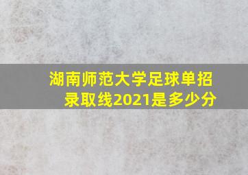 湖南师范大学足球单招录取线2021是多少分